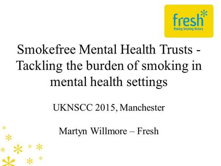 Smokefree Mental Health Trusts - Tackling the burden of smoking in mental health settings UKNSCC 2015, Manchester Martyn Willmore – Fresh.