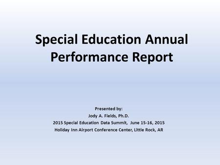 Special Education Annual Performance Report Presented by: Jody A. Fields, Ph.D. 2015 Special Education Data Summit, June 15-16, 2015 Holiday Inn Airport.