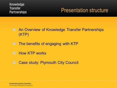 Presentation structure An Overview of Knowledge Transfer Partnerships (KTP) The benefits of engaging with KTP How KTP works Case study: Plymouth City Council.