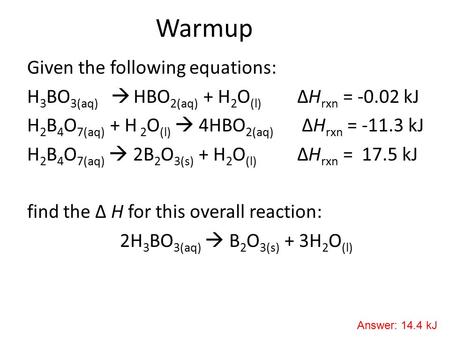 Warmup Given the following equations: H 3 BO 3(aq)  HBO 2(aq) + H 2 O (l) ΔH rxn = -0.02 kJ H 2 B 4 O 7(aq) + H 2 O (l)  4HBO 2(aq) ΔH rxn = -11.3 kJ.