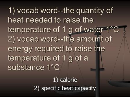 1) vocab word--the quantity of heat needed to raise the temperature of 1 g of water 1°C 2) vocab word--the amount of energy required to raise the temperature.
