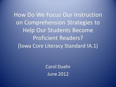 How Do We Focus Our Instruction on Comprehension Strategies to Help Our Students Become Proficient Readers? ( Iowa Core Literacy Standard IA.1) Carol Duehr.