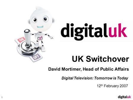 Click to edit Master title style 1 Digital Television: Tomorrow is Today 12 th February 2007 UK Switchover David Mortimer, Head of Public Affairs.