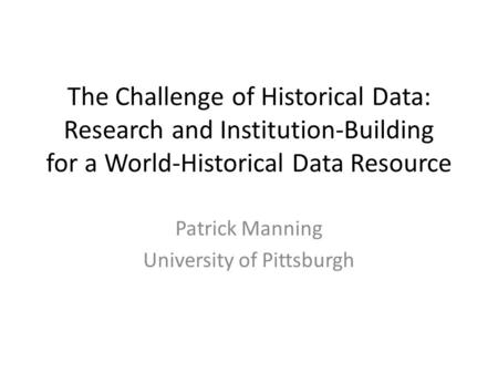 The Challenge of Historical Data: Research and Institution-Building for a World-Historical Data Resource Patrick Manning University of Pittsburgh.
