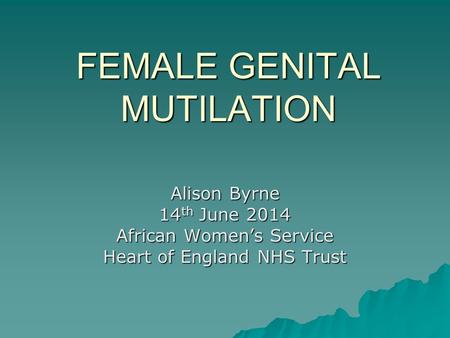 FEMALE GENITAL MUTILATION Alison Byrne 14 th June 2014 African Women’s Service Heart of England NHS Trust.