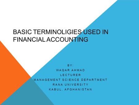 BASIC TERMINOLIGIES USED IN FINANCIAL ACCOUNTING BY: WAQAR AHMAD LECTURER MANAGEMENT SCIENCE DEPARTMENT RANA UNIVERSITY KABUL, AFGHANISTAN.