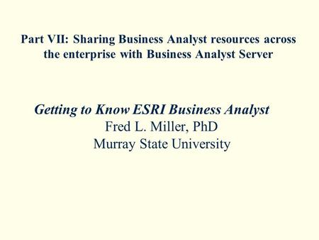 Part VII: Sharing Business Analyst resources across the enterprise with Business Analyst Server Getting to Know ESRI Business Analyst Fred L. Miller, PhD.