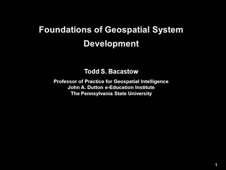 Foundations of Geospatial System Development Todd S. Bacastow Professor of Practice for Geospatial Intelligence John A. Dutton e-Education Institute The.