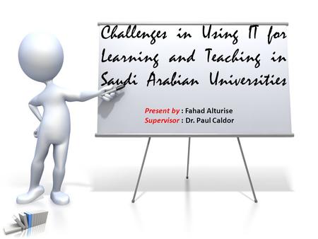 Challenges in Using IT for Learning and Teaching in Saudi Arabian Universities Present by : Fahad Alturise Supervisor : Dr. Paul Caldor.