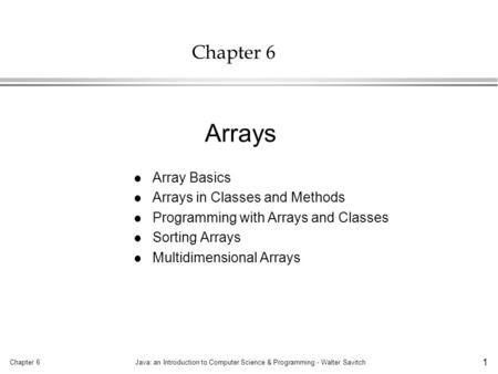 Chapter 6Java: an Introduction to Computer Science & Programming - Walter Savitch 1 Chapter 6 l Array Basics l Arrays in Classes and Methods l Programming.