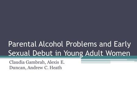 Parental Alcohol Problems and Early Sexual Debut in Young Adult Women Claudia Gambrah, Alexis E. Duncan, Andrew C. Heath.
