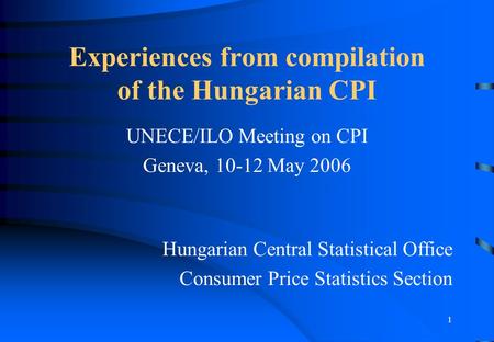 1 Experiences from compilation of the Hungarian CPI UNECE/ILO Meeting on CPI Geneva, 10-12 May 2006 Hungarian Central Statistical Office Consumer Price.