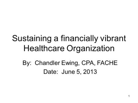 1 Sustaining a financially vibrant Healthcare Organization By: Chandler Ewing, CPA, FACHE Date: June 5, 2013.