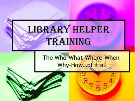 Library Helper Training The Who-What-Where-When- Why-How…of it all.