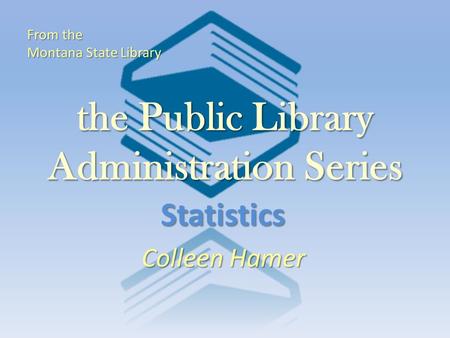 The Public Library Administration Series Statistics Colleen Hamer From the Montana State Library.