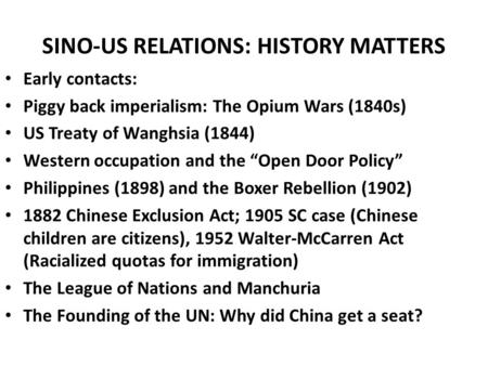 SINO-US RELATIONS: HISTORY MATTERS Early contacts: Piggy back imperialism: The Opium Wars (1840s) US Treaty of Wanghsia (1844) Western occupation and the.