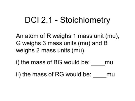 DCI 2.1 - Stoichiometry An atom of R weighs 1 mass unit (mu), G weighs 3 mass units (mu) and B weighs 2 mass units (mu). i) the mass of BG would be: ____mu.