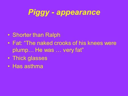 Piggy - appearance Shorter than Ralph Fat: “The naked crooks of his knees were plump… He was … very fat” Thick glasses Has asthma.