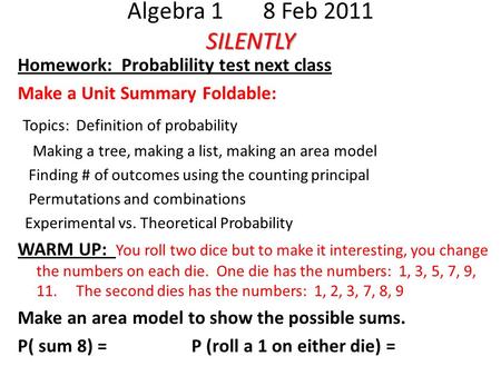 SILENTLY Algebra 1 8 Feb 2011 SILENTLY Homework: Probablility test next class Make a Unit Summary Foldable: Topics: Definition of probability Making a.