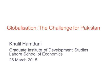 Globalisation: The Challenge for Pakistan Khalil Hamdani Graduate Institute of Development Studies Lahore School of Economics 26 March 2015.