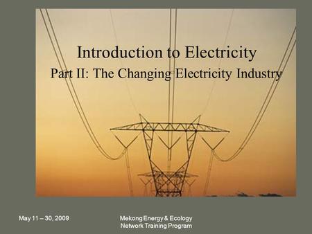 May 11 – 30, 2009Mekong Energy & Ecology Network Training Program Introduction to Electricity Part II: The Changing Electricity Industry.