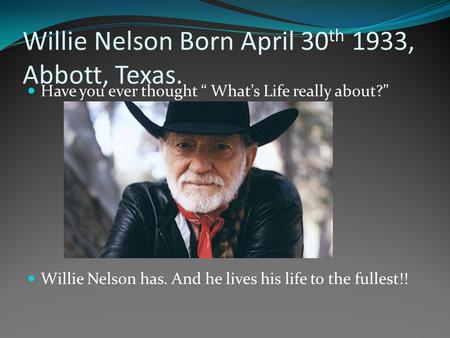 Willie Nelson Born April 30 th 1933, Abbott, Texas. Have you ever thought “ What’s Life really about?” Willie Nelson has. And he lives his life to the.