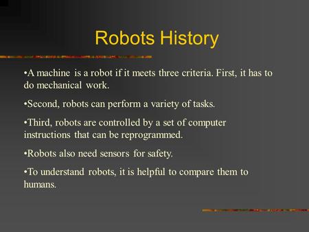 Robots History A machine is a robot if it meets three criteria. First, it has to do mechanical work. Second, robots can perform a variety of tasks. Third,