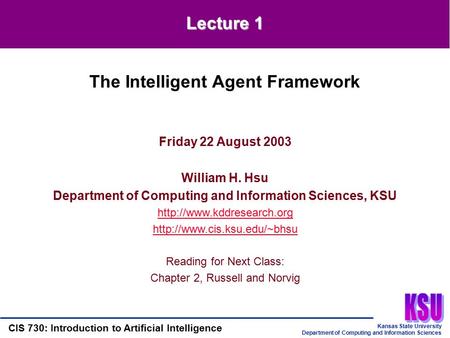 Kansas State University Department of Computing and Information Sciences CIS 730: Introduction to Artificial Intelligence Lecture 1 Friday 22 August 2003.