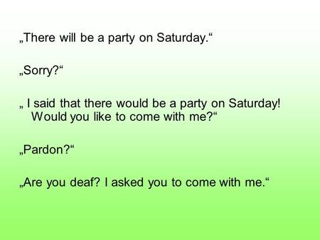 „There will be a party on Saturday.“ „Sorry?“ „ I said that there would be a party on Saturday! Would you like to come with me?“ „Pardon?“ „Are you deaf?