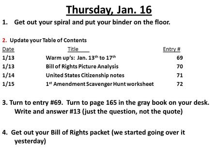 Thursday, Jan. 16 1. Get out your spiral and put your binder on the floor. 2. Update your Table of Contents DateTitle Entry # 1/13Warm up’s: Jan. 13 th.