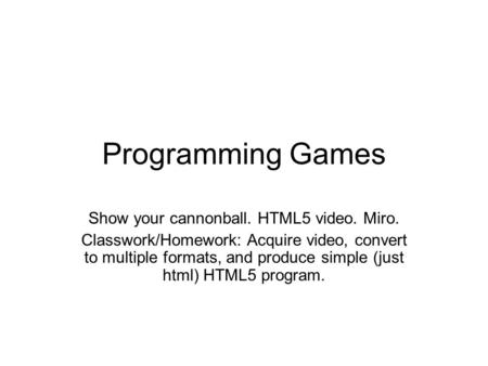 Programming Games Show your cannonball. HTML5 video. Miro. Classwork/Homework: Acquire video, convert to multiple formats, and produce simple (just html)