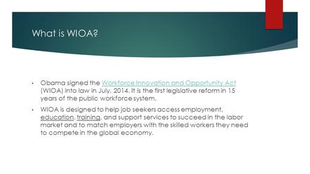 What is WIOA? Obama signed the Workforce Innovation and Opportunity Act (WIOA) into law in July, 2014. It is the first legislative reform in 15 years of.