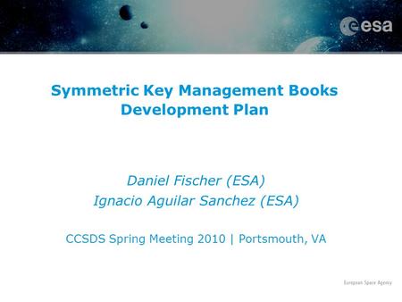 Symmetric Key Management Books Development Plan Daniel Fischer (ESA) Ignacio Aguilar Sanchez (ESA) CCSDS Spring Meeting 2010 | Portsmouth, VA.