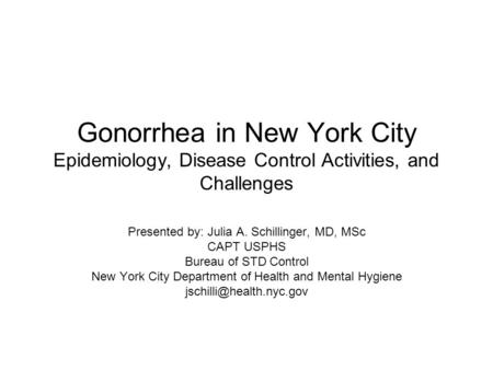 Gonorrhea in New York City Epidemiology, Disease Control Activities, and Challenges Presented by: Julia A. Schillinger, MD, MSc CAPT USPHS Bureau of STD.