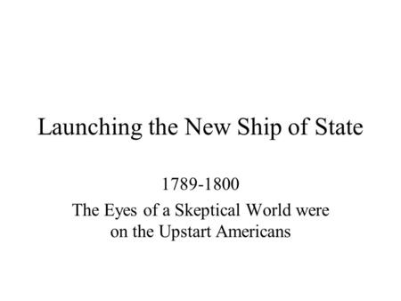 Launching the New Ship of State 1789-1800 The Eyes of a Skeptical World were on the Upstart Americans.
