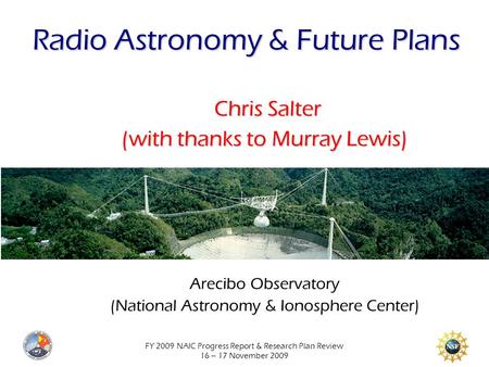 FY 2009 NAIC Progress Report & Research Plan Review 16 – 17 November 2009 Radio Astronomy & Future Plans Chris Salter (with thanks to Murray Lewis) Arecibo.