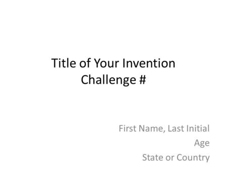 Title of Your Invention Challenge # First Name, Last Initial Age State or Country.
