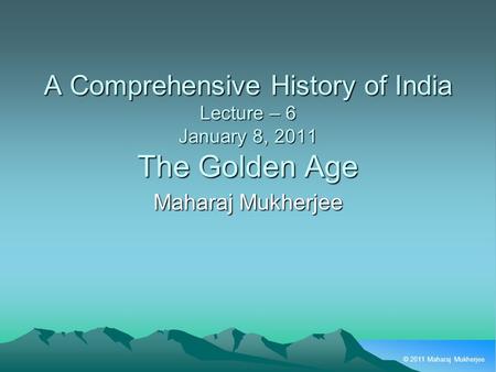 © 2011 Maharaj Mukherjee A Comprehensive History of India Lecture – 6 January 8, 2011 The Golden Age Maharaj Mukherjee.