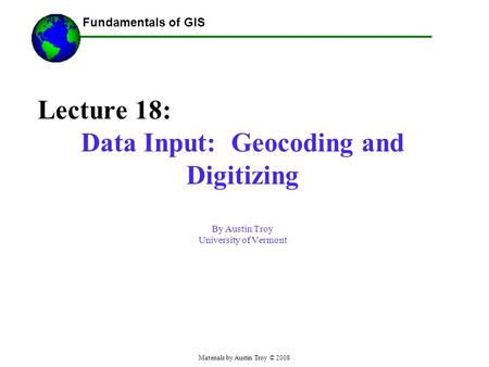 Fundamentals of GIS Materials by Austin Troy © 2008 Lecture 18: Data Input: Geocoding and Digitizing By Austin Troy University of Vermont.