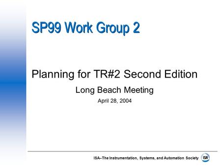 ISA–The Instrumentation, Systems, and Automation Society SP99 Work Group 2 Planning for TR#2 Second Edition Long Beach Meeting April 28, 2004.