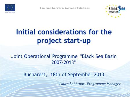 Initial considerations for the project start-up Joint Operational Programme “Black Sea Basin 2007-2013” Bucharest, 18th of September 2013 Laura Bobârnac,