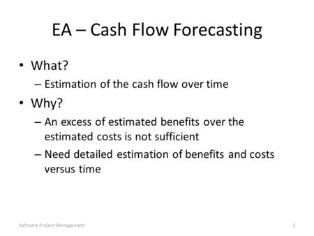 Software Project Management1 EA – Cash Flow Forecasting What? – Estimation of the cash flow over time Why? – An excess of estimated benefits over the estimated.