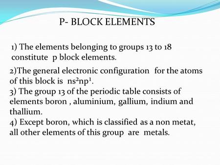 P- BLOCK ELEMENTS 1) The elements belonging to groups 13 to 18 constitute p block elements. 2)The general electronic configuration for the atoms of this.