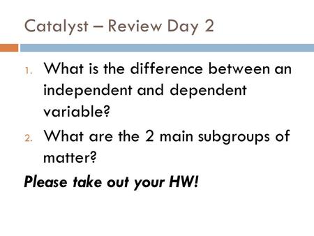 Catalyst – Review Day 2 1. What is the difference between an independent and dependent variable? 2. What are the 2 main subgroups of matter? Please take.