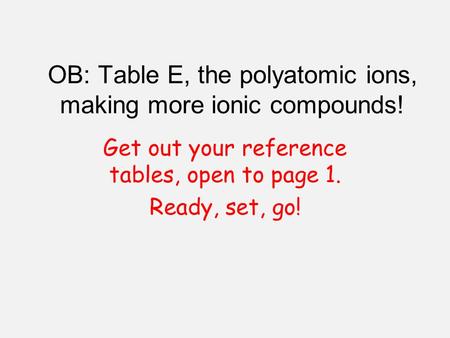 OB: Table E, the polyatomic ions, making more ionic compounds! Get out your reference tables, open to page 1. Ready, set, go!