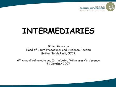 1 INTERMEDIARIES Gillian Harrison Head of Court Procedures and Evidence Section Better Trials Unit, OCJR 4 th Annual Vulnerable and Intimidated Witnesses.