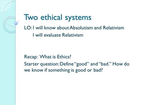 Two ethical systems LO: I will know about Absolutism and Relativism I will evaluate Relativism Recap: What is Ethics? Starter question: Define “good” and.