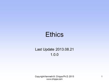 Ethics Last Update 2013.08.21 1.0.0 Copyright Kenneth M. Chipps Ph.D. 2013 www.chipps.com 1.