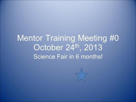 Mentor Training Meeting #0 October 24 th, 2013 Science Fair in 6 months!