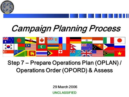 Campaign Planning Process 29 March 2006 Step 7 – Prepare Operations Plan (OPLAN) / Operations Order (OPORD) & Assess UNCLASSIFIED.